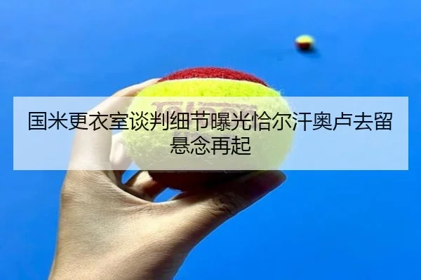 国米更衣室谈判细节曝光恰尔汗奥卢去留悬念再起