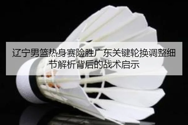 辽宁男篮热身赛险胜广东关键轮换调整细节解析背后的战术启示