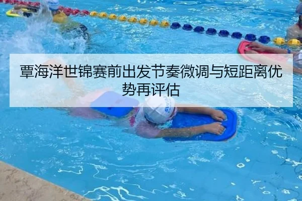 覃海洋世锦赛前出发节奏微调与短距离优势再评估