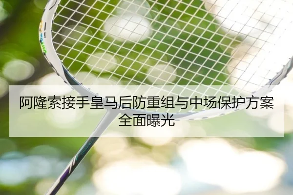 阿隆索接手皇马后防重组与中场保护方案全面曝光