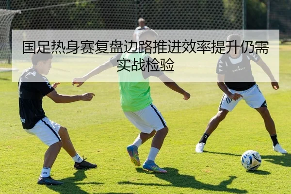 国足热身赛复盘边路推进效率提升仍需实战检验